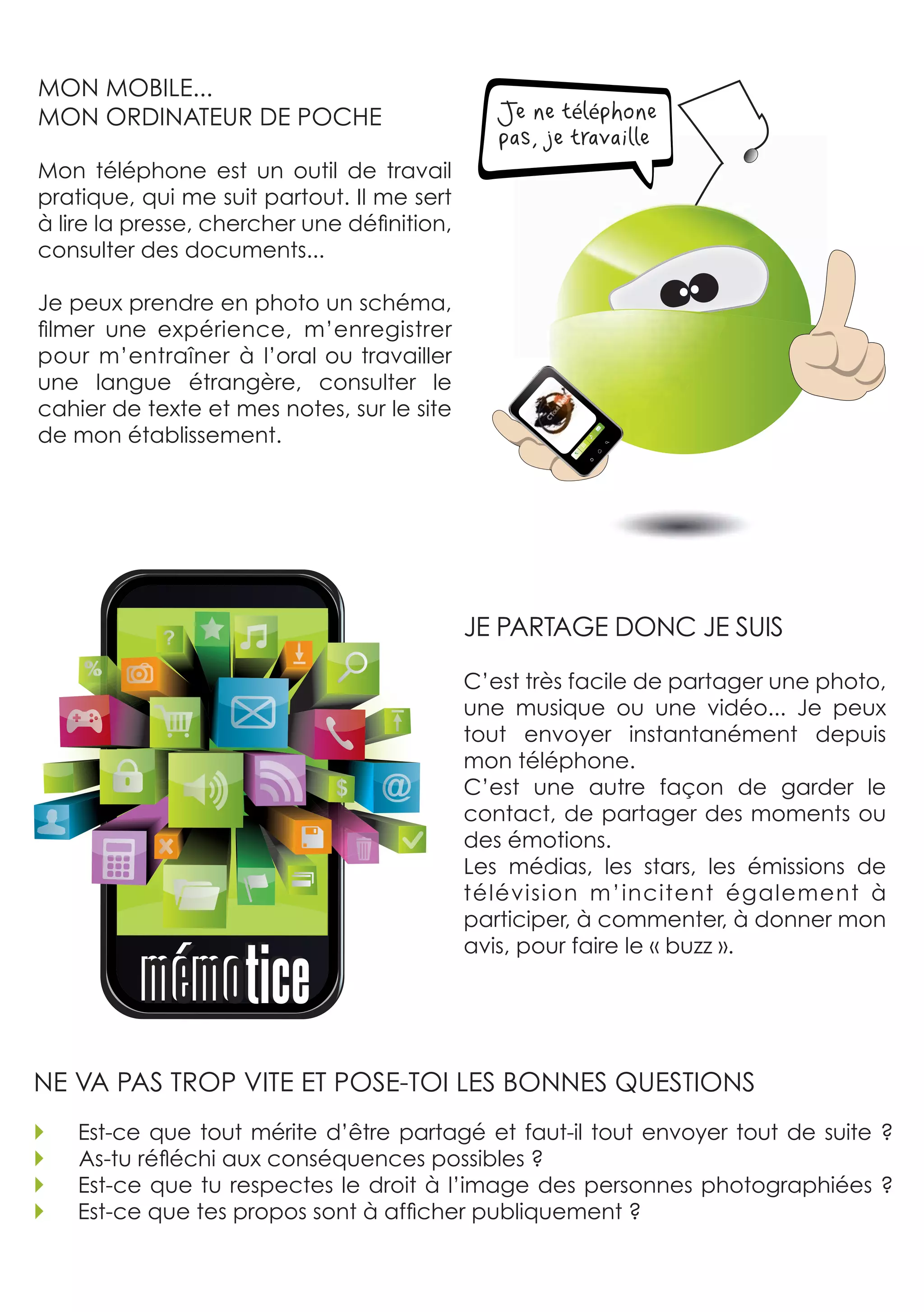 MON MOBILE... 
MON ORDINATEUR DE POCHE                            Je ne téléphone
                                                   pas, je travaille
Mon  téléphone  est  un  outil  de  travail 
pratique, qui me suit partout. Il me sert 
à lire la presse, chercher une définition, 
consulter des documents...

Je peux prendre en photo un schéma, 
filmer  une  expérience,  m’enregistrer 
pour  m’entraîner  à  l’oral  ou  travailler 
une  langue  étrangère,  consulter  le 
cahier de texte et mes notes, sur le site 
de mon établissement.




                                                JE PARTAGE DONC JE SUIS

                                                C’est très facile de partager une photo, 
                                                une  musique  ou  une  vidéo...  Je  peux 
                                                tout  envoyer  instantanément  depuis 
                                                mon téléphone. 
                                                C’est  une  autre  façon  de  garder  le 
                                                contact, de partager des moments ou 
                                                des émotions. 
                                                Les  médias,  les  stars,  les  émissions  de 
                                                télévision  m’incitent  également  à 
                                                participer, à commenter, à donner mon 
                                                avis, pour faire le « buzz ».




NE vA PAS TROP vITE ET POSE-TOI LES BONNES qUESTIONS 
   Est-ce  que  tout  mérite  d’être  partagé  et  faut-il  tout  envoyer  tout  de  suite  ?
   As-tu réfléchi aux conséquences possibles ?
   Est-ce que tu respectes le droit à l’image des personnes photographiées ?
   Est-ce que tes propos sont à afficher publiquement ?
 