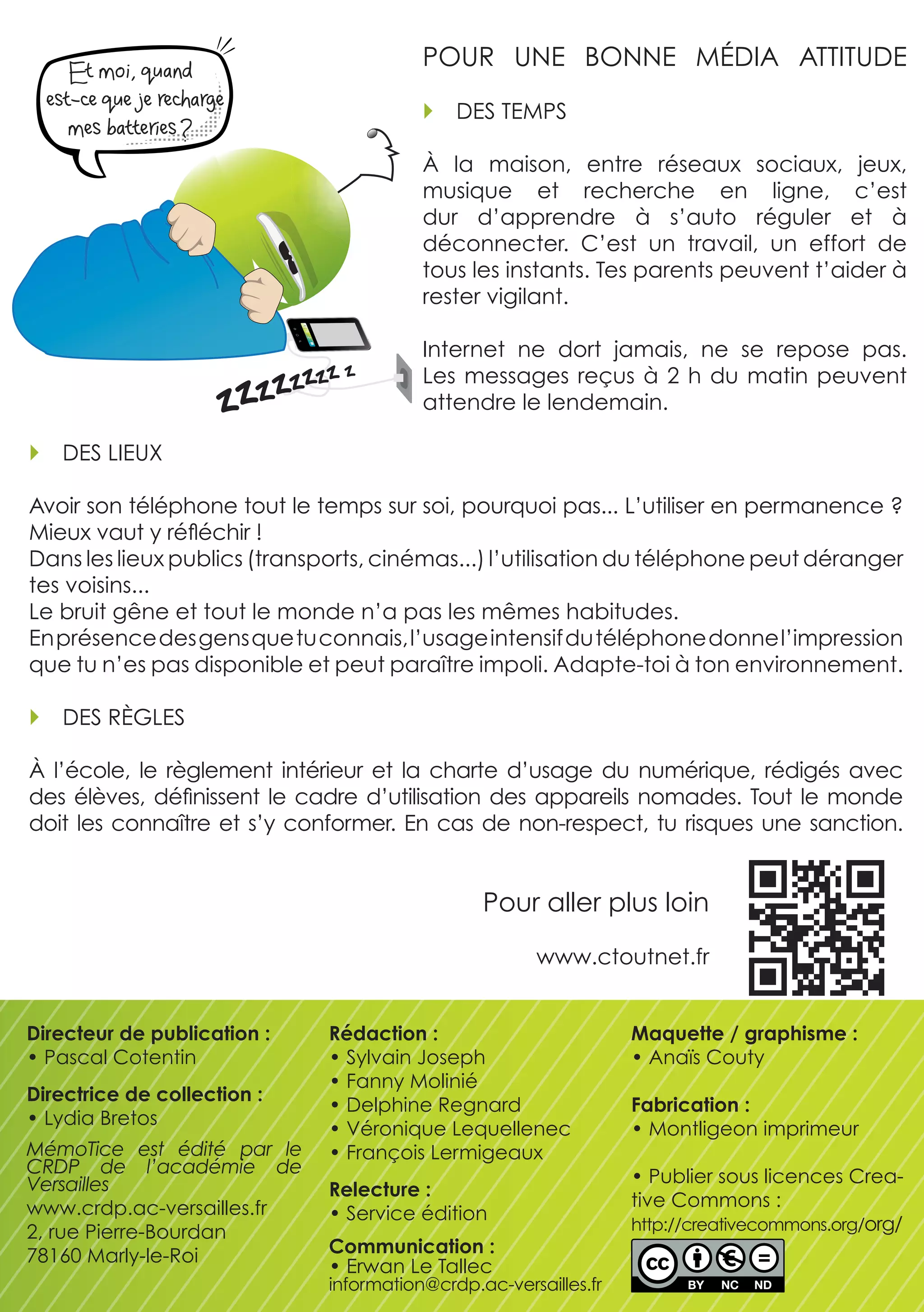 Et moi, quand
                                                POUR  UNE  BONNE  MÉDIA  ATTITUDE
        est-ce que je recharge
                                                   DES TEMPS
           mes batteries ?
                                                à  la  maison,  entre  réseaux  sociaux,  jeux, 
                                                musique  et  recherche  en  ligne,  c’est 
                                                dur  d’apprendre  à  s’auto  réguler  et  à 
                                                déconnecter.  C’est  un  travail,  un  effort  de 
                                                tous les instants. Tes parents peuvent t’aider à 
                                                rester vigilant.

                                                Internet  ne  dort  jamais,  ne  se  repose  pas. 
                                                Les  messages  reçus  à  2  h  du  matin  peuvent 
                                                attendre le lendemain.

         DES LIEUx

    Avoir son téléphone tout le temps sur soi, pourquoi pas... L’utiliser en permanence ? 
    Mieux vaut y réfléchir !
    Dans les lieux publics (transports, cinémas...) l’utilisation du téléphone peut déranger 
    tes voisins...
    Le bruit gêne et tout le monde n’a pas les mêmes habitudes. 
    En présence des gens que tu connais, l’usage intensif du téléphone donne l’impression 
    que tu n’es pas disponible et peut paraître impoli. Adapte-toi à ton environnement.

         DES RèGLES

    à  l’école,  le  règlement  intérieur  et  la  charte  d’usage  du  numérique,  rédigés  avec 
    des  élèves,  définissent  le  cadre  d’utilisation  des  appareils  nomades.  Tout  le  monde 
    doit  les  connaître  et  s’y  conformer.  En  cas  de  non-respect,  tu  risques  une  sanction.


                                                       Pour aller plus loin 

                                                              www.ctoutnet.fr


    Directeur de publication :       Rédaction :                         Maquette / graphisme :
    • Pascal Cotentin                • Sylvain Joseph                    • Anaïs Couty
                                     • Fanny Molinié
    Directrice de collection :
                                     • Delphine Regnard                  Fabrication :
    • Lydia Bretos
                                     • véronique Lequellenec             • Montligeon imprimeur
    MémoTice est édité par le        • François Lermigeaux
    CRDP de l’académie de                                                • Publier sous licences Crea-
    Versailles                       Relecture :
    www.crdp.ac-versailles.fr                                            tive Commons : 
                                     • Service édition
    2, rue Pierre-Bourdan                                                http://creativecommons.org/org/
    78160 Marly-le-Roi               Communication :
                                     • Erwan Le Tallec
                                     information@crdp.ac-versailles.fr
 