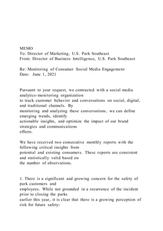 MEMO
To: Director of Marketing, U.S. Park Southeast
From: Director of Business Intelligence, U.S. Park Southeast
Re: Monitoring of Consumer Social Media Engagement
Date: June 1, 2021
Pursuant to your request, we contracted with a social media
analytics-monitoring organization
to track customer behavior and conversations on social, digital,
and traditional channels. By
monitoring and analyzing these conversations, we can define
emerging trends, identify
actionable insights, and optimize the impact of our brand
strategies and communications
efforts.
We have received two consecutive monthly reports with the
following critical insights from
potential and existing consumers. These reports are consistent
and statistically valid based on
the number of observations.
1. There is a significant and growing concern for the safety of
park customers and
employees. While not grounded in a recurrence of the incident
prior to closing the parks
earlier this year, it is clear that there is a growing perception of
risk for future safety-
 