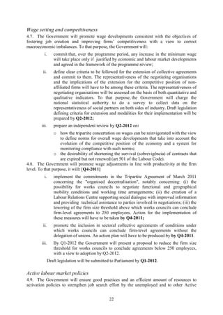 Wage setting and competitiveness
4.7. The Government will promote wage developments consistent with the objectives of
fostering job creation and improving firms’ competitiveness with a view to correct
macroeconomic imbalances. To that purpose, the Government will:
          i.      commit that, over the programme period, any increase in the minimum wage
                  will take place only if justified by economic and labour market developments
                  and agreed in the framework of the programme review;
         ii.      define clear criteria to be followed for the extension of collective agreements
                  and commit to them. The representativeness of the negotiating organisations
                  and the implications of the extension for the competitive position of non-
                  affiliated firms will have to be among these criteria. The representativeness of
                  negotiating organisations will be assessed on the basis of both quantitative and
                  qualitative indicators. To that purpose, the Government will charge the
                  national statistical authority to do a survey to collect data on the
                  representativeness of social partners on both sides of industry. Draft legislation
                  defining criteria for extension and modalities for their implementation will be
                  prepared by Q2-2012;
        iii.      prepare an independent review by Q2-2012 on:
                o how the tripartite concertation on wages can be reinvigorated with the view
                   to define norms for overall wage developments that take into account the
                   evolution of the competitive position of the economy and a system for
                   monitoring compliance with such norms;
                o the desirability of shortening the survival (sobrevigência) of contracts that
                   are expired but not renewed (art 501 of the Labour Code).
4.8. The Government will promote wage adjustments in line with productivity at the firm
level. To that purpose, it will: [Q4-2011]
          i.      implement the commitments in the Tripartite Agreement of March 2011
                  concerning the "organised decentralisation", notably concerning: (i) the
                  possibility for works councils to negotiate functional and geographical
                  mobility conditions and working time arrangements; (ii) the creation of a
                  Labour Relations Centre supporting social dialogue with improved information
                  and providing technical assistance to parties involved in negotiations; (iii) the
                  lowering of the firm size threshold above which works councils can conclude
                  firm-level agreements to 250 employees. Action for the implementation of
                  these measures will have to be taken by Q4-2011;
         ii.      promote the inclusion in sectoral collective agreements of conditions under
                  which works councils can conclude firm-level agreements without the
                  delegation of unions. An action plan will have to be produced by by Q4-2011.
        iii.      By Q1-2012 the Government will present a proposal to reduce the firm size
                  threshold for works councils to conclude agreements below 250 employees,
                  with a view to adoption by Q2-2012.
               Draft legislation will be submitted to Parliament by Q1-2012.

Active labour market policies
4.9. The Government will ensure good practices and an efficient amount of resources to
activation policies to strengthen job search effort by the unemployed and to other Active


                                                 22
 