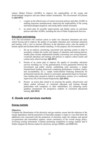 Labour Market Policies (ALMPs) to improve the employability of the young and
disadvantaged categories and ease labour market mismatches. The Government will present
by [Q4-2011]:
          i.   a report on the effectiveness of current activation policies and other ALMPs in
               tackling long-term unemployment, improving the employability of the young
               and disadvantaged categories, and easing labour market mismatch;
         ii.   an action plan for possible improvements and further action on activation
               policies and other ALMPs, including the role of Public Employment Services.

Education and training
4.10. The Government will continue action to tackle low education attainment and early
school leaving and to improve the quality of secondary education and vocational education
and training, with a view to increase efficiency in the education sector, raise the quality of
human capital and facilitate labour market matching. To this purpose, the Government will:
          i.   Set up an analysis, monitoring, assessment and reporting system in order to
               accurately evaluate the results and impacts of education and training policies,
               notably plans already implemented (notably concerning cost saving measures,
               vocational education and training and policies to improve school results and
               contain early school leaving). [Q4-2011]
         ii.   Present of an action plan to improve the quality of secondary education
               services including via: (i) the generalization of trust agreements between the
               Government and public schools, establishing wide autonomy, a simple
               formula-based funding framework comprising performance evolution criteria,
               and accountability; (ii) a simple result-oriented financing framework for
               professional and private schools in association agreements based on fixed per-
               class funding plus incentives linked to performance criteria; (iv) a reinforced
               supervisory role of the General Inspectorate. [Q1-2012]
        iii.   Present an action plan aimed at (i) ensuring the quality, attractiveness and
               labour market relevance of vocational education and training through
               partnerships with companies or other stakeholders; (ii) enhancing career
               guidance mechanisms for prospective students in vocational educational
               training. [Q1-2012]


5. Goods and services markets

Energy markets

Objectives
Complete the liberalisation of the electricity and gas markets; ensure that the reduction of the
energy dependence and the promotion of renewable energies is made in a way that limits the
additional costs associated with the production of electricity under the ordinary and special
(co-generation and renewables) regimes; ensure consistency of the overall energy policy,
reviewing existing instruments. Continue promoting competition in energy markets and to
further integrate the Iberian market for electricity and gas (MIBEL and MIBGAS).



                                              23
 