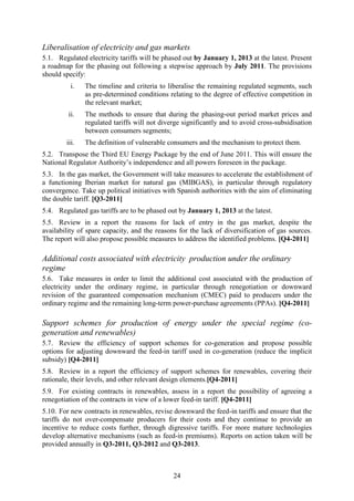 Liberalisation of electricity and gas markets
5.1. Regulated electricity tariffs will be phased out by January 1, 2013 at the latest. Present
a roadmap for the phasing out following a stepwise approach by July 2011. The provisions
should specify:
          i.   The timeline and criteria to liberalise the remaining regulated segments, such
               as pre-determined conditions relating to the degree of effective competition in
               the relevant market;
         ii.   The methods to ensure that during the phasing-out period market prices and
               regulated tariffs will not diverge significantly and to avoid cross-subsidisation
               between consumers segments;
        iii.   The definition of vulnerable consumers and the mechanism to protect them.
5.2. Transpose the Third EU Energy Package by the end of June 2011. This will ensure the
National Regulator Authority’s independence and all powers foreseen in the package.
5.3. In the gas market, the Government will take measures to accelerate the establishment of
a functioning Iberian market for natural gas (MIBGAS), in particular through regulatory
convergence. Take up political initiatives with Spanish authorities with the aim of eliminating
the double tariff. [Q3-2011]
5.4. Regulated gas tariffs are to be phased out by January 1, 2013 at the latest.
5.5. Review in a report the reasons for lack of entry in the gas market, despite the
availability of spare capacity, and the reasons for the lack of diversification of gas sources.
The report will also propose possible measures to address the identified problems. [Q4-2011]

Additional costs associated with electricity production under the ordinary
regime
5.6. Take measures in order to limit the additional cost associated with the production of
electricity under the ordinary regime, in particular through renegotiation or downward
revision of the guaranteed compensation mechanism (CMEC) paid to producers under the
ordinary regime and the remaining long-term power-purchase agreements (PPAs). [Q4-2011]

Support schemes for production of energy under the special regime (co-
generation and renewables)
5.7. Review the efficiency of support schemes for co-generation and propose possible
options for adjusting downward the feed-in tariff used in co-generation (reduce the implicit
subsidy) [Q4-2011]
5.8. Review in a report the efficiency of support schemes for renewables, covering their
rationale, their levels, and other relevant design elements.[Q4-2011]
5.9. For existing contracts in renewables, assess in a report the possibility of agreeing a
renegotiation of the contracts in view of a lower feed-in tariff. [Q4-2011]
5.10. For new contracts in renewables, revise downward the feed-in tariffs and ensure that the
tariffs do not over-compensate producers for their costs and they continue to provide an
incentive to reduce costs further, through digressive tariffs. For more mature technologies
develop alternative mechanisms (such as feed-in premiums). Reports on action taken will be
provided annually in Q3-2011, Q3-2012 and Q3-2013.



                                              24
 