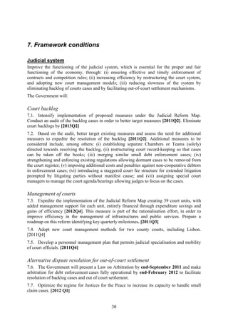7. Framework conditions

Judicial system
Improve the functioning of the judicial system, which is essential for the proper and fair
functioning of the economy, through: (i) ensuring effective and timely enforcement of
contracts and competition rules; (ii) increasing efficiency by restructuring the court system,
and adopting new court management models; (iii) reducing slowness of the system by
eliminating backlog of courts cases and by facilitating out-of-court settlement mechanisms.
The Government will:

Court backlog
7.1. Intensify implementation of proposed measures under the Judicial Reform Map.
Conduct an audit of the backlog cases in order to better target measures [2011Q2]. Eliminate
court backlogs by [2013Q2]
7.2. Based on the audit, better target existing measures and assess the need for additional
measures to expedite the resolution of the backlog [2011Q2]. Additional measures to be
considered include, among others: (i) establishing separate Chambers or Teams (solely)
directed towards resolving the backlog, (ii) restructuring court record-keeping so that cases
can be taken off the books; (iii) merging similar small debt enforcement cases; (iv)
strengthening and enforcing existing regulations allowing dormant cases to be removed from
the court register; (v) imposing additional costs and penalties against non-cooperative debtors
in enforcement cases; (vi) introducing a staggered court fee structure for extended litigation
prompted by litigating parties without manifest cause; and (vii) assigning special court
managers to manage the court agenda/hearings allowing judges to focus on the cases.

Management of courts
7.3. Expedite the implementation of the Judicial Reform Map creating 39 court units, with
added management support for each unit, entirely financed through expenditure savings and
gains of efficiency [2012Q4]. This measure is part of the rationalisation effort, in order to
improve efficiency in the management of infrastructures and public services. Prepare a
roadmap on this reform identifying key quarterly milestones. [2011Q3]
7.4. Adopt new court management methods for two county courts, including Lisbon.
[2011Q4]
7.5. Develop a personnel management plan that permits judicial specialisation and mobility
of court officials. [2011Q4]

Alternative dispute resolution for out-of-court settlement
7.6. The Government will present a Law on Arbitration by end-September 2011 and make
arbitration for debt enforcement cases fully operational by end-February 2012 to facilitate
resolution of backlog cases and out of court settlement.
7.7. Optimize the regime for Justices for the Peace to increase its capacity to handle small
claim cases. [2012 Q1]


                                              30
 