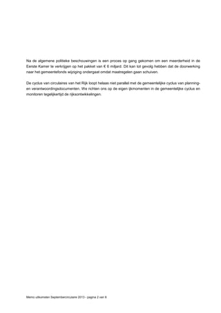 Memo uitkomsten Septembercirculaire 2013 - pagina 2 van 6
Na de algemene politieke beschouwingen is een proces op gang gekomen om een meerderheid in de
Eerste Kamer te verkrijgen op het pakket van € 6 miljard. Dit kan tot gevolg hebben dat de doorwerking
naar het gemeentefonds wijziging ondergaat omdat maatregelen gaan schuiven.
De cyclus van circulaires van het Rijk loopt helaas niet parallel met de gemeentelijke cyclus van planning-
en verantwoordingsdocumenten. We richten ons op de eigen ijkmomenten in de gemeentelijke cyclus en
monitoren tegelijkertijd de rijksontwikkelingen.
 