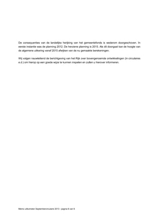 Memo uitkomsten Septembercirculaire 2013 - pagina 6 van 6
De consequenties van de landelijke herijking van het gemeentefonds is wederom doorgeschoven. In
eerste instantie was de planning 2012. De herziene planning is 2015. Als dit doorgaat kan de hoogte van
de algemene uitkering vanaf 2015 afwijken van de nu gemaakte berekeningen.
Wij volgen nauwlettend de berichtgeving van het Rijk over bovengenoemde ontwikkelingen (in circulaires
e.d.) om hierop op een goede wijze te kunnen inspelen en zullen u hierover informeren.
 