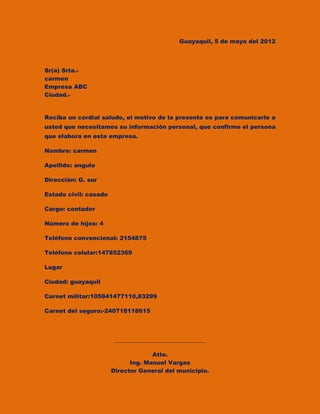 Guayaquil, 5 de mayo del 2012




Sr(a) Srta.-
carmen
Empresa ABC
Ciudad.-


Reciba un cordial saludo, el motivo de la presente es para comunicarle a
usted que necesitamos su información personal, que confirme el persona
que elabora en esta empresa.

Nombre: carmen

Apellido: angulo

Dirección: G. sur

Estado civil: casado

Cargo: contador

Número de hijos: 4

Teléfono convencional: 2154875

Teléfono celular:147852369

Lugar

Ciudad: guayaquil

Carnet militar:105841477110,83299

Carnet del seguro:-240718118615




                       ________________________________

                                    Atte.
                             Ing. Manuel Vargas
                       Director General del municipio.
 