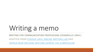 Writing a memo 
WRITING FOR COMMUNICATION PROFESSIONS (CEDARVILLE UNIV.) 
ADAPTED FROM PURDUE UNIV. ONLINE WRITING LAB AND 
LOYOLA-NEW ORLEANS WRITING ACROSS THE CURRICULUM 
 