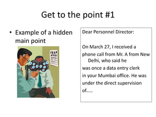 Get to the point #1
Dear Personnel Director:
On March 27, I received a
phone call from Mr. A from New
Delhi, who said he
was once a data entry clerk
in your Mumbai office. He was
under the direct supervision
of.....
• Example of a hidden
main point
 