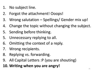 35
1. No subject line.
2. Forgot the attachment! Ooops!
3. Wrong salutation – Spellings/ Gender mix up!
4. Change the topic without changing the subject.
5. Sending before thinking.
5. Unnecessary replying to all.
6. Omitting the context of a reply.
7. Wrong recipients.
8. Replying vs. forwarding.
9. All Capital Letters :P (you are shouting)
10. Writing when you are angry!
 