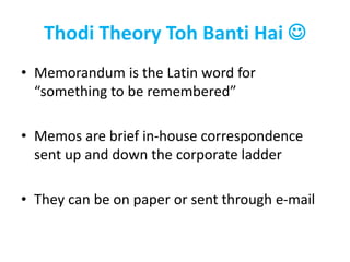 Thodi Theory Toh Banti Hai 
• Memorandum is the Latin word for
“something to be remembered”
• Memos are brief in-house correspondence
sent up and down the corporate ladder
• They can be on paper or sent through e-mail
 