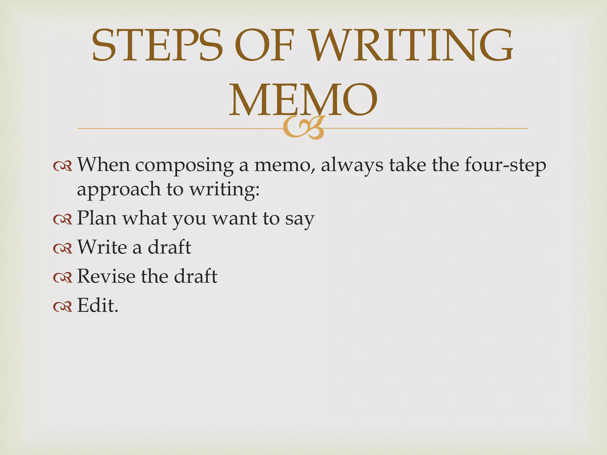
 When composing a memo, always take the four-step
approach to writing:
 Plan what you want to say
 Write a draft
 Revise the draft
 Edit.
STEPS OF WRITING
MEMO
 