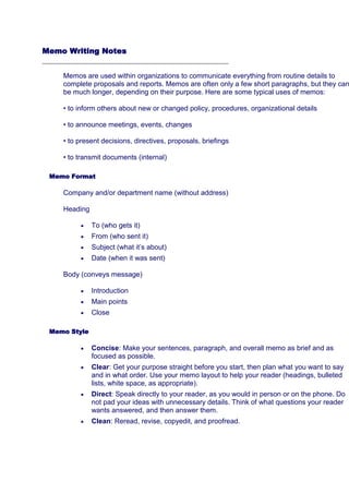 Memo Writing Notes

Memos are used within organizations to communicate everything from routine details to
complete proposals and reports. Memos are often only a few short paragraphs, but they can
be much longer, depending on their purpose. Here are some typical uses of memos:
• to inform others about new or changed policy, procedures, organizational details
• to announce meetings, events, changes
• to present decisions, directives, proposals, briefings
• to transmit documents (internal)
Memo Format

Company and/or department name (without address)
Heading
To (who gets it)
From (who sent it)
Subject (what it’s about)
Date (when it was sent)
Body (conveys message)
Introduction
Main points
Close
Memo Style

Concise: Make your sentences, paragraph, and overall memo as brief and as
focused as possible.
Clear: Get your purpose straight before you start, then plan what you want to say
and in what order. Use your memo layout to help your reader (headings, bulleted
lists, white space, as appropriate).
Direct: Speak directly to your reader, as you would in person or on the phone. Do
not pad your ideas with unnecessary details. Think of what questions your reader
wants answered, and then answer them.
Clean: Reread, revise, copyedit, and proofread.

 
