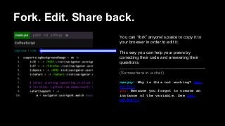 Fork. Edit. Share back.
You can “fork” anyone’s paste to copy it to
your browser in order to edit it.
This way you can help your peers by
correcting their code and answering their
questions.
(Somewhere in a chat)
newguy: Why is this not working? mem.
pe/#a/1
you: Because you forgot to create an
instance of the variable. See mem.
pe/#me/12

 