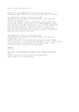 ping -l 10000 103.247.12.12 -t
Berikut ini Cara mempercepat koneksi internet dari cmd:
Cara-Mempercepat-Koneksi-Internet-melalui-CMD-teknik-1-300x153
Cara Mempercepat Koneksi Internet lewat CMD
Pertama anda harus membuka cmd administrator jika belum tau
silakan baca disini
Setelah itu ketikkan perintah ipconfig/all pada monitor CMD
Carilah DNS Servers, lantas anda tulis supaya gampang di ingat.
Kita contohkan saja DNS servers-nya 8. 8. 8. 8 jadi selanjutnya
anda ketikkan perintah di cmd ping -l 50000 8. 8. 8. 8 -t
Jika anda sudah melakukan step by step di atas dengan benar.
Biarlah CMD tetap runing atau berjalan oh jangan di close cmd
anda hanya perlu meminimize saja.
Cara Mempercepat Koneksi Internet dari CMD
Pertama anda harus membuka cmd administrator jika belum tau
silakan baca disini
Apabila cmd sudah terbuka, maka selanjutnya anda rubah alamat
drive ke drive “C : “, dengan cara mengetik “ cd C/“ lantas Enter
Selanjutnya anda ketika perintah di CMD yang terbuka netsh
interface tcp set global autotuning=disabled
WARNING
========
BUAT YANG INGIN MENORMALKAN KEMBALI CUKUP LAKUKAN HAL BERIKUT
ketik
“netsh interface tcp set global autotuning=normal“
ingat, mesti run as administrator
 