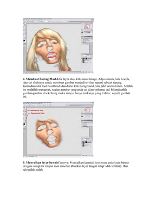 4. Membuat Fading MaskKlik layer atas, klik menu Image, Adjustments, lalu Levels,
Aturlah slidernya untuk membuat gambar menjadi terlihat seperti sebuah topeng.
Kemudian klik tool Paintbrush dan dobel klik Foreground, lalu pilih warna hitam. Setelah
itu mulailah mengecat, bagian gambar yang anda cat akan terhapus jadi hilangkanlah
gambar-gambar disekeliling muka sampai hanya mukanya yang terlihat, seperti gambar
ini.
5. Munculkan layer bawahCaranya: Munculkan kembali icon mata pada layer bawah
dengan mengklik tempat icon tersebut. (biarkan layer tengah tetap tidak terlihat). Dan
selesailah sudah
 