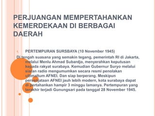 PERJUANGAN MEMPERTAHANKAN 
KEMERDEKAAN DI BERBAGAI 
DAERAH 
1. PERTEMPURAN SURSBAYA (10 November 1945) 
Di tengah suasana yang semakin tegang, pemerintah RI di Jakarta, 
melalui Menlu Ahmad Subardjo, menyerahkan keputusan 
kepada rakyat surabaya. Kemudian Gubernur Suryo melalui 
siaran radio mengumumkan secara resmi penolakan 
ultimaltum AFNEI. Dan siap berperang. Meskipun 
persenjataan AFNEI jauh lebih modern, kota surabaya dapat 
di pertahankan hampir 3 minggu lamanya. Pertempuran yang 
terakhir terjadi Gunungsari pada tanggal 28 November 1945. 
 