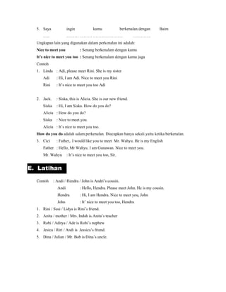 E. Latihan
5. Saya ingin kamu berkenalan dengan Baim
….. ……… ……… …………………. ………….
Ungkapan lain yang digunakan dalam perkenalan ini adalah:
Nice to meet you : Senang berkenalam dengan kamu
It’s nice to meet you too : Senang berkenalam dengan kamu juga
Contoh
1. Linda : Adi, please meet Rini. She is my sister
Adi : Hi, I am Adi. Nice to meet you Rini
Rini : It’s nice to meet you too Adi
2. Jack. : Siska, this is Alicia. She is our new friend.
Siska : Hi, I am Siska. How do you do?
Alicia : How do you do?
Siska : Nice to meet you.
Alicia : It’s nice to meet you too.
How do you do adalah salam perkenalan. Diucapkan hanya sekali yaitu ketika berkenalan.
3. Cici : Father,. I would like you to meet Mr. Wahyu. He is my English
Father : Hello, Mr Wahyu. I am Gunawan. Nice to meet you.
Mr. Wahyu : It’s nice to meet you too, Sir.
Contoh : Andi / Hendra / John is Andri’s cousin.
Andi : Hello, Hendra. Please meet John. He is my cousin.
Hendra : Hi, I am Hendra. Nice to meet you, John
John : It’ nice to meet you too, Hendra
1. Rini / Susi / Lidya is Rini’s friend.
2. Anita / mother / Mrs. Indah is Anita’s teacher
3. Robi / Aditya / Ade is Robi’s nephew
4. Jesica / Riri / Andi is Jessica’s friend.
5. Dina / Julian / Mr. Bob is Dina’s uncle.
 