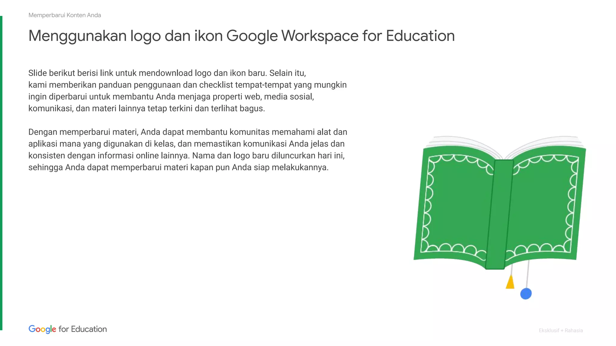 Eksklusif + Rahasia
Menggunakan logo dan ikon Google Workspace for Education
Slide berikut berisi link untuk mendownload logo dan ikon baru. Selain itu,
kami memberikan panduan penggunaan dan checklist tempat-tempat yang mungkin
ingin diperbarui untuk membantu Anda menjaga properti web, media sosial,
komunikasi, dan materi lainnya tetap terkini dan terlihat bagus.
Dengan memperbarui materi, Anda dapat membantu komunitas memahami alat dan
aplikasi mana yang digunakan di kelas, dan memastikan komunikasi Anda jelas dan
konsisten dengan informasi online lainnya. Nama dan logo baru diluncurkan hari ini,
sehingga Anda dapat memperbarui materi kapan pun Anda siap melakukannya.
Memperbarui Konten Anda
 