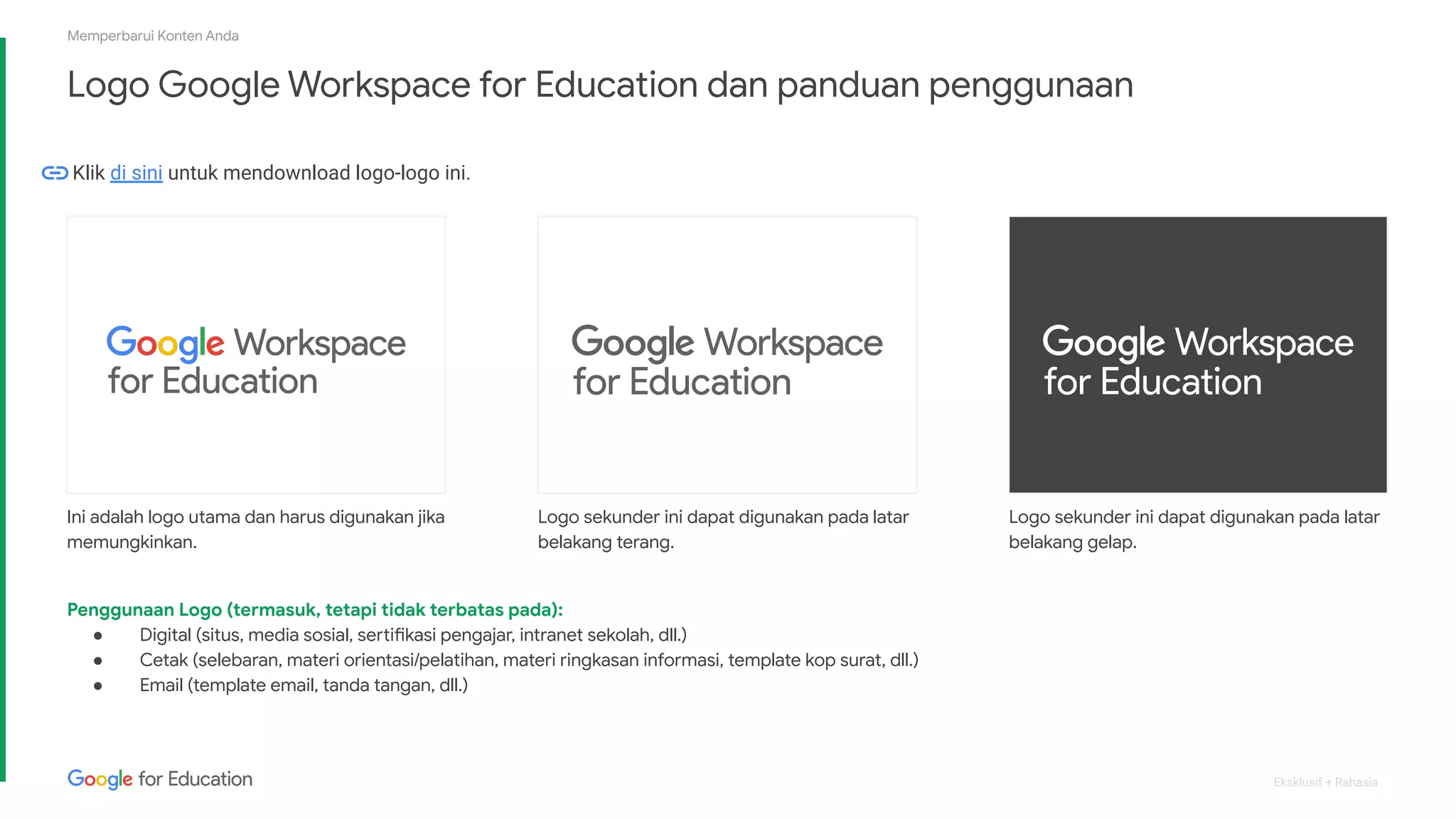 Eksklusif + Rahasia
Logo Google Workspace for Education dan panduan penggunaan
Memperbarui Konten Anda
Logo sekunder ini dapat digunakan pada latar
belakang gelap.
Ini adalah logo utama dan harus digunakan jika
memungkinkan.
Logo sekunder ini dapat digunakan pada latar
belakang terang.
Penggunaan Logo (termasuk, tetapi tidak terbatas pada):
● Digital (situs, media sosial, sertifikasi pengajar, intranet sekolah, dll.)
● Cetak (selebaran, materi orientasi/pelatihan, materi ringkasan informasi, template kop surat, dll.)
● Email (template email, tanda tangan, dll.)
Klik di sini untuk mendownload logo-logo ini.
 