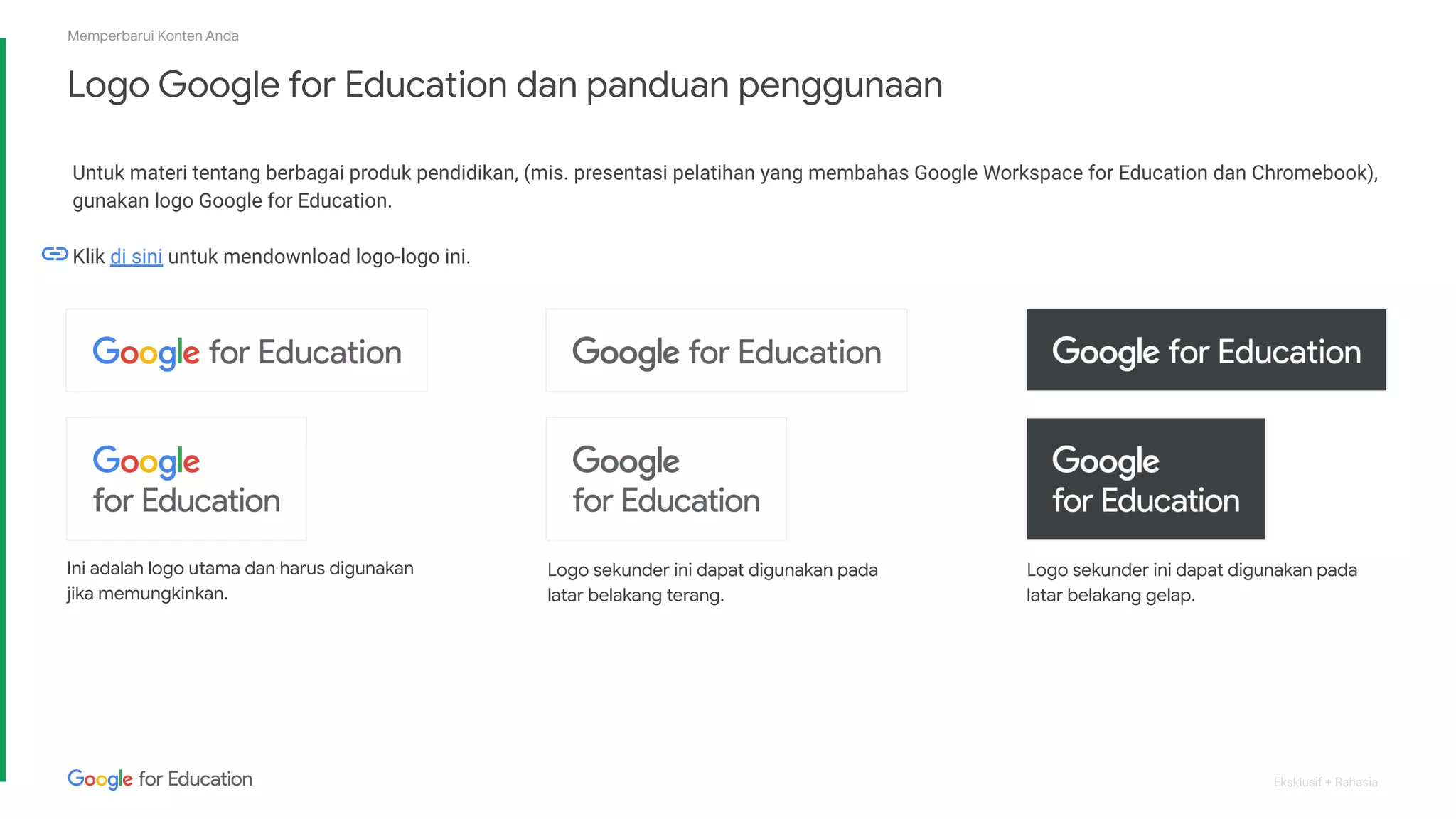 Eksklusif + Rahasia
Logo Google for Education dan panduan penggunaan
Memperbarui Konten Anda
Untuk materi tentang berbagai produk pendidikan, (mis. presentasi pelatihan yang membahas Google Workspace for Education dan Chromebook),
gunakan logo Google for Education.
Klik di sini untuk mendownload logo-logo ini.
Ini adalah logo utama dan harus digunakan
jika memungkinkan.
Logo sekunder ini dapat digunakan pada
latar belakang gelap.
Logo sekunder ini dapat digunakan pada
latar belakang terang.
 