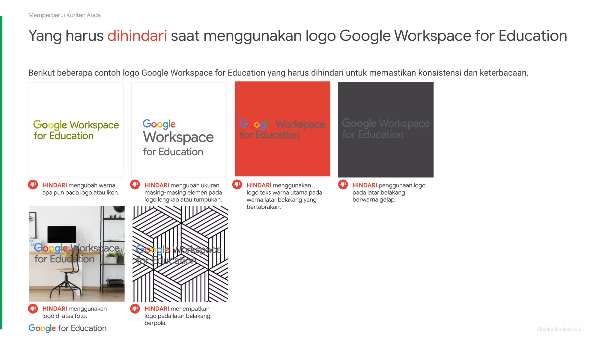 Eksklusif + Rahasia
Memperbarui Konten Anda
Yang harus dihindari saat menggunakan logo Google Workspace for Education
Berikut beberapa contoh logo Google Workspace for Education yang harus dihindari untuk memastikan konsistensi dan keterbacaan.
HINDARI penggunaan logo
pada latar belakang
berwarna gelap.
HINDARI mengubah warna
apa pun pada logo atau ikon.
HINDARI mengubah ukuran
masing-masing elemen pada
logo lengkap atau tumpukan.
HINDARI menggunakan
logo teks warna utama pada
warna latar belakang yang
bertabrakan.
HINDARI menggunakan
logo di atas foto.
HINDARI menempatkan
logo pada latar belakang
berpola.
 