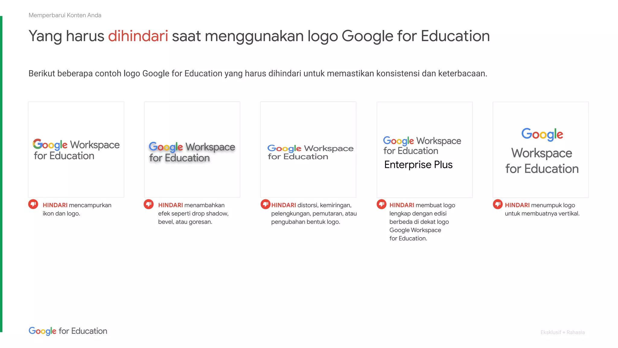 Eksklusif + Rahasia
HINDARI membuat logo
lengkap dengan edisi
berbeda di dekat logo
Google Workspace
for Education.
HINDARI mencampurkan
ikon dan logo.
HINDARI menambahkan
efek seperti drop shadow,
bevel, atau goresan.
HINDARI distorsi, kemiringan,
pelengkungan, pemutaran, atau
pengubahan bentuk logo.
HINDARI menumpuk logo
untuk membuatnya vertikal.
Enterprise Plus
Memperbarui Konten Anda
Yang harus dihindari saat menggunakan logo Google for Education
Berikut beberapa contoh logo Google for Education yang harus dihindari untuk memastikan konsistensi dan keterbacaan.
 