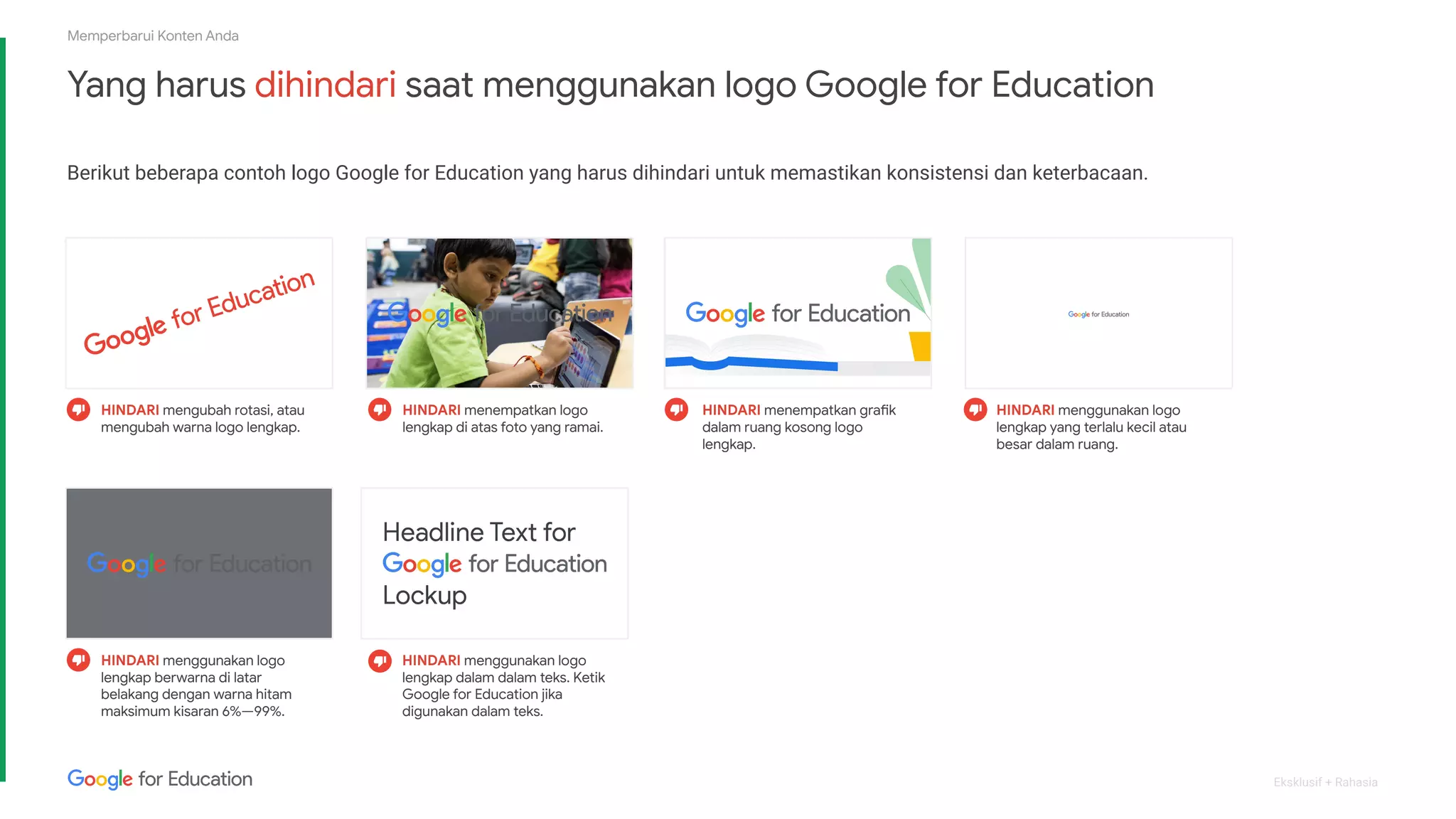 Eksklusif + Rahasia
Yang harus dihindari saat menggunakan logo Google for Education
Berikut beberapa contoh logo Google for Education yang harus dihindari untuk memastikan konsistensi dan keterbacaan.
Memperbarui Konten Anda
HINDARI mengubah rotasi, atau
mengubah warna logo lengkap.
HINDARI menempatkan logo
lengkap di atas foto yang ramai.
HINDARI menempatkan grafik
dalam ruang kosong logo
lengkap.
HINDARI menggunakan logo
lengkap yang terlalu kecil atau
besar dalam ruang.
HINDARI menggunakan logo
lengkap berwarna di latar
belakang dengan warna hitam
maksimum kisaran 6%—99%.
HINDARI menggunakan logo
lengkap dalam dalam teks. Ketik
Google for Education jika
digunakan dalam teks.
 