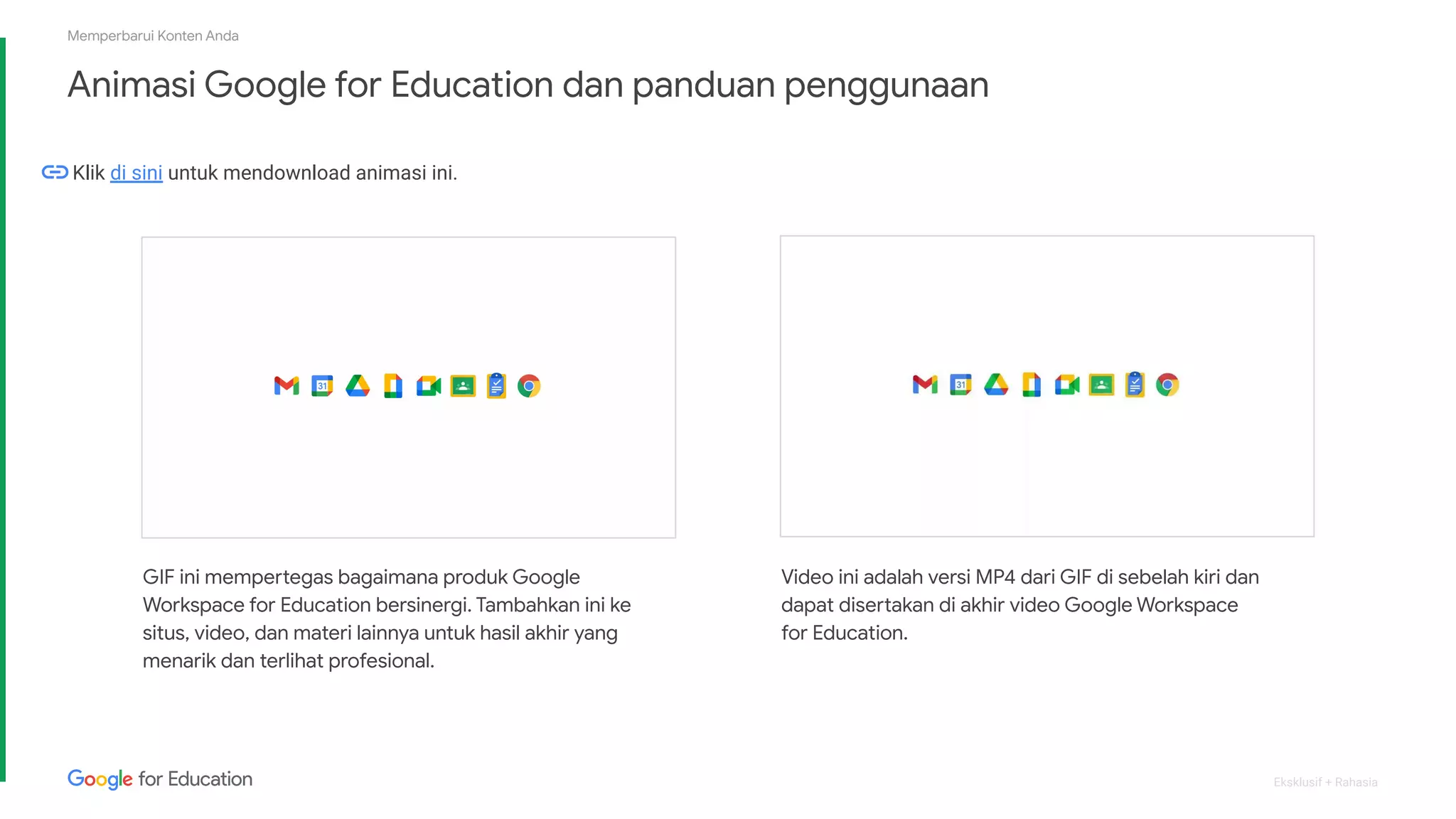 Eksklusif + Rahasia
Animasi Google for Education dan panduan penggunaan
Memperbarui Konten Anda
GIF ini mempertegas bagaimana produk Google
Workspace for Education bersinergi. Tambahkan ini ke
situs, video, dan materi lainnya untuk hasil akhir yang
menarik dan terlihat profesional.
Video ini adalah versi MP4 dari GIF di sebelah kiri dan
dapat disertakan di akhir video Google Workspace
for Education.
Klik di sini untuk mendownload animasi ini.
 