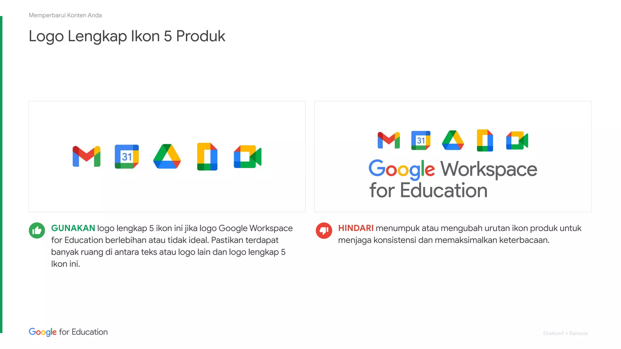 Eksklusif + Rahasia
Logo Lengkap Ikon 5 Produk
Memperbarui Konten Anda
HINDARI menumpuk atau mengubah urutan ikon produk untuk
menjaga konsistensi dan memaksimalkan keterbacaan.
GUNAKAN logo lengkap 5 ikon ini jika logo Google Workspace
for Education berlebihan atau tidak ideal. Pastikan terdapat
banyak ruang di antara teks atau logo lain dan logo lengkap 5
Ikon ini.
 