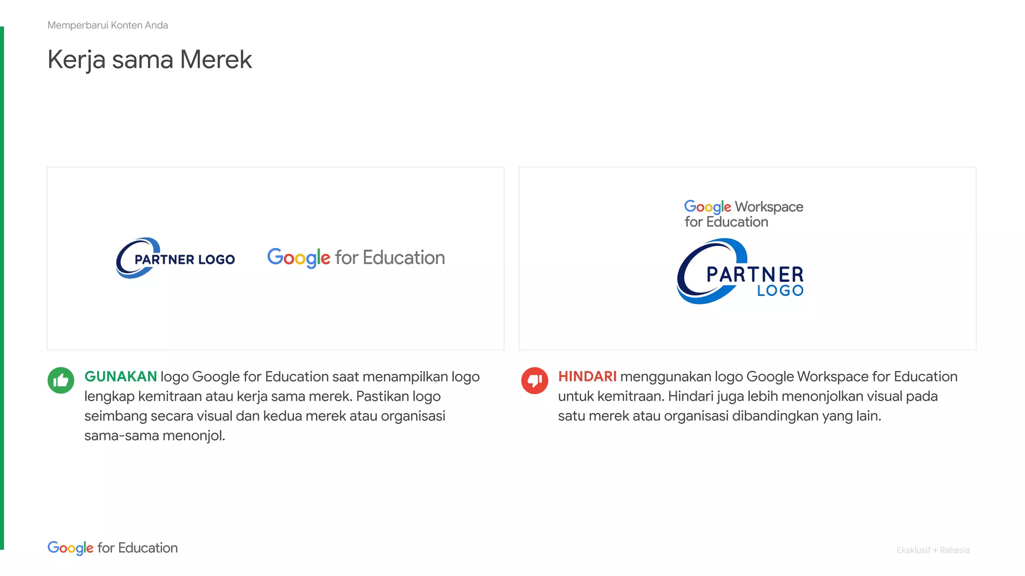 Eksklusif + Rahasia
Kerja sama Merek
Memperbarui Konten Anda
HINDARI menggunakan logo Google Workspace for Education
untuk kemitraan. Hindari juga lebih menonjolkan visual pada
satu merek atau organisasi dibandingkan yang lain.
GUNAKAN logo Google for Education saat menampilkan logo
lengkap kemitraan atau kerja sama merek. Pastikan logo
seimbang secara visual dan kedua merek atau organisasi
sama-sama menonjol.
 