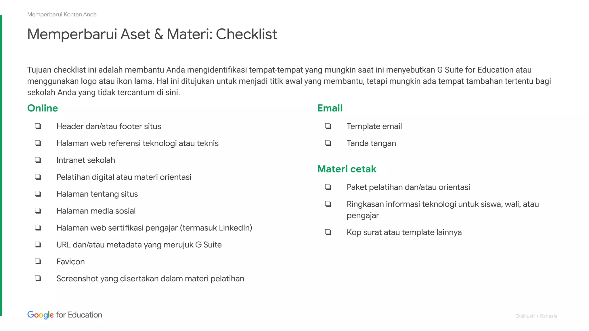 Eksklusif + Rahasia
Memperbarui Aset & Materi: Checklist
Tujuan checklist ini adalah membantu Anda mengidentiﬁkasi tempat-tempat yang mungkin saat ini menyebutkan G Suite for Education atau
menggunakan logo atau ikon lama. Hal ini ditujukan untuk menjadi titik awal yang membantu, tetapi mungkin ada tempat tambahan tertentu bagi
sekolah Anda yang tidak tercantum di sini.
Memperbarui Konten Anda
Online
❏ Header dan/atau footer situs
❏ Halaman web referensi teknologi atau teknis
❏ Intranet sekolah
❏ Pelatihan digital atau materi orientasi
❏ Halaman tentang situs
❏ Halaman media sosial
❏ Halaman web sertifikasi pengajar (termasuk LinkedIn)
❏ URL dan/atau metadata yang merujuk G Suite
❏ Favicon
❏ Screenshot yang disertakan dalam materi pelatihan
Email
❏ Template email
❏ Tanda tangan
Materi cetak
❏ Paket pelatihan dan/atau orientasi
❏ Ringkasan informasi teknologi untuk siswa, wali, atau
pengajar
❏ Kop surat atau template lainnya
 