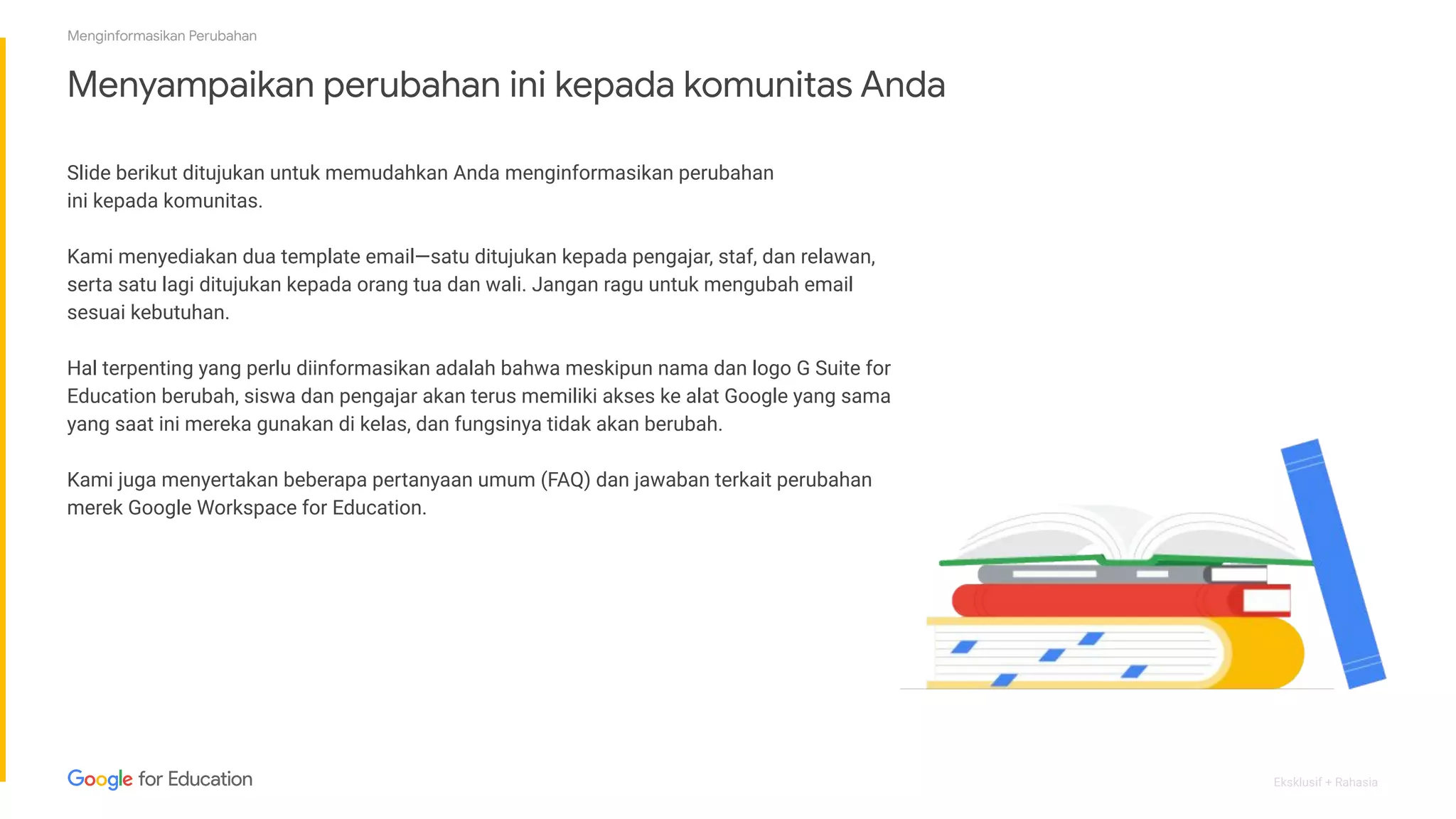 Eksklusif + Rahasia
Menyampaikan perubahan ini kepada komunitas Anda
Slide berikut ditujukan untuk memudahkan Anda menginformasikan perubahan
ini kepada komunitas.
Kami menyediakan dua template email—satu ditujukan kepada pengajar, staf, dan relawan,
serta satu lagi ditujukan kepada orang tua dan wali. Jangan ragu untuk mengubah email
sesuai kebutuhan.
Hal terpenting yang perlu diinformasikan adalah bahwa meskipun nama dan logo G Suite for
Education berubah, siswa dan pengajar akan terus memiliki akses ke alat Google yang sama
yang saat ini mereka gunakan di kelas, dan fungsinya tidak akan berubah.
Kami juga menyertakan beberapa pertanyaan umum (FAQ) dan jawaban terkait perubahan
merek Google Workspace for Education.
Menginformasikan Perubahan
 