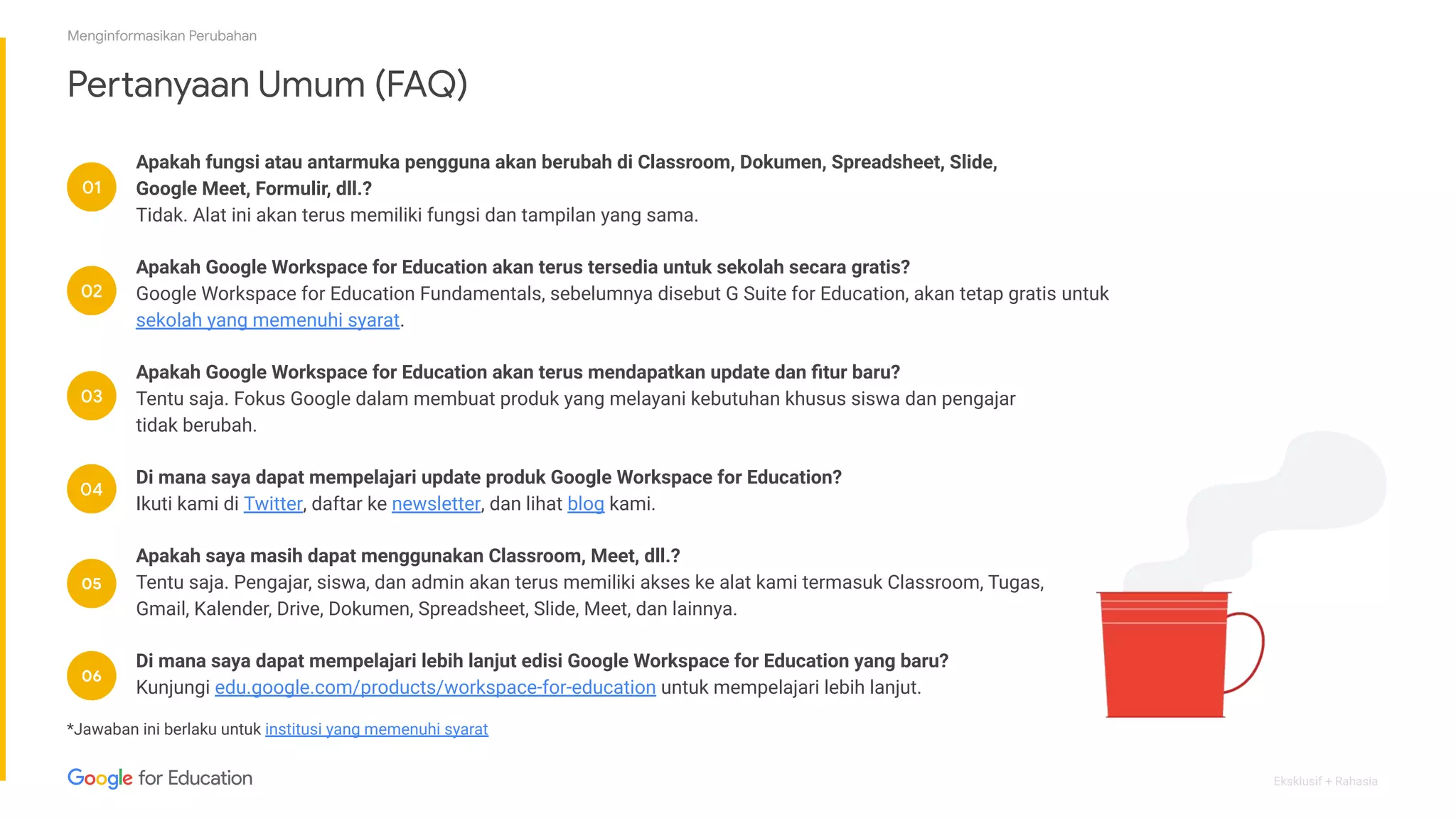 Eksklusif + Rahasia
Pertanyaan Umum (FAQ)
01
02
03
04
05
*Jawaban ini berlaku untuk institusi yang memenuhi syarat
Apakah fungsi atau antarmuka pengguna akan berubah di Classroom, Dokumen, Spreadsheet, Slide,
Google Meet, Formulir, dll.?
Tidak. Alat ini akan terus memiliki fungsi dan tampilan yang sama.
Apakah Google Workspace for Education akan terus tersedia untuk sekolah secara gratis?
Google Workspace for Education Fundamentals, sebelumnya disebut G Suite for Education, akan tetap gratis untuk
sekolah yang memenuhi syarat.
Apakah Google Workspace for Education akan terus mendapatkan update dan ﬁtur baru?
Tentu saja. Fokus Google dalam membuat produk yang melayani kebutuhan khusus siswa dan pengajar
tidak berubah.
Di mana saya dapat mempelajari update produk Google Workspace for Education?
Ikuti kami di Twitter, daftar ke newsletter, dan lihat blog kami.
Apakah saya masih dapat menggunakan Classroom, Meet, dll.?
Tentu saja. Pengajar, siswa, dan admin akan terus memiliki akses ke alat kami termasuk Classroom, Tugas,
Gmail, Kalender, Drive, Dokumen, Spreadsheet, Slide, Meet, dan lainnya.
Di mana saya dapat mempelajari lebih lanjut edisi Google Workspace for Education yang baru?
Kunjungi edu.google.com/products/workspace-for-education untuk mempelajari lebih lanjut.
06
Menginformasikan Perubahan
 