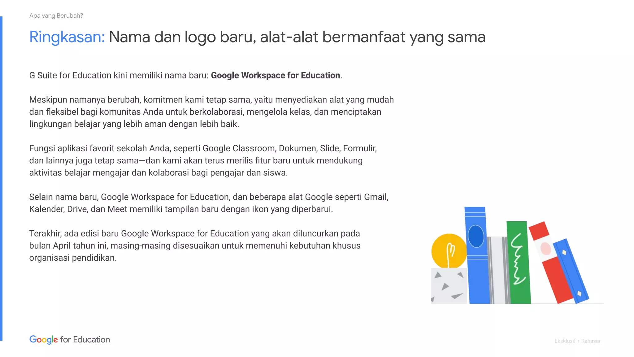 Eksklusif + Rahasia
Ringkasan: Nama dan logo baru, alat-alat bermanfaat yang sama
G Suite for Education kini memiliki nama baru: Google Workspace for Education.
Meskipun namanya berubah, komitmen kami tetap sama, yaitu menyediakan alat yang mudah
dan ﬂeksibel bagi komunitas Anda untuk berkolaborasi, mengelola kelas, dan menciptakan
lingkungan belajar yang lebih aman dengan lebih baik.
Fungsi aplikasi favorit sekolah Anda, seperti Google Classroom, Dokumen, Slide, Formulir,
dan lainnya juga tetap sama—dan kami akan terus merilis ﬁtur baru untuk mendukung
aktivitas belajar mengajar dan kolaborasi bagi pengajar dan siswa.
Selain nama baru, Google Workspace for Education, dan beberapa alat Google seperti Gmail,
Kalender, Drive, dan Meet memiliki tampilan baru dengan ikon yang diperbarui.
Terakhir, ada edisi baru Google Workspace for Education yang akan diluncurkan pada
bulan April tahun ini, masing-masing disesuaikan untuk memenuhi kebutuhan khusus
organisasi pendidikan.
Apa yang Berubah?
 
