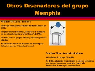 Otros Diseñadores del grupo Memphis Michele De Lucci, Italiano Participó en el grupo Menphis desde sus inicios en 1981. Empleó colores brillantes , llamativos y asimetría en sus obras.Se destaca  “First Chair”  de 1983. En 1984 abre su propio estudio y diseñó vajillas de plástico. También fuè asesor de artículos de oficina para  Olivetti,  y mas de 50 tiendas  Fiorucci. Matheo Thun,Austraico/italiano. Ofundador del grupo Menphis. Se dedicó al diseño de mobiliario y objetos cerámicos que son sus obras mas conocidas  junto a la fabricación asistida por computadora. 