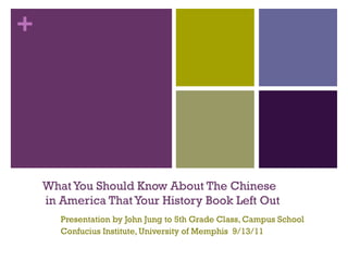 +




    What You Should Know About The Chinese
    in America That Your History Book Left Out
       Presentation by John Jung to 5th Grade Class, Campus School
       Confucius Institute, University of Memphis 9/13/11
 