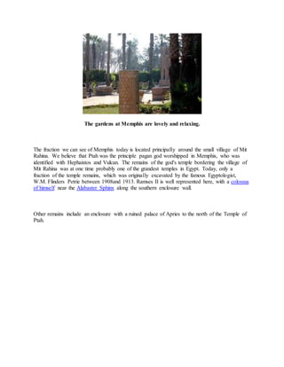 The gardens at Memphis are lovely and relaxing.
The fraction we can see of Memphis today is located principally around the small village of Mit
Rahina. We believe that Ptah was the principle pagan god worshipped in Memphis, who was
identified with Hephaistos and Vulcan. The remains of the god's temple bordering the village of
Mit Rahina was at one time probably one of the grandest temples in Egypt. Today, only a
fraction of the temple remains, which was originally excavated by the famous Egyptologist,
W.M. Flinders Petrie between 1908and 1913. Ramses II is well represented here, with a colossus
of himself near the Alabaster Sphinx along the southern enclosure wall.
Other remains include an enclosure with a ruined palace of Apries to the north of the Temple of
Ptah.
 