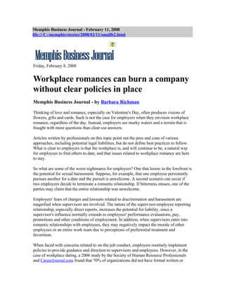Memphis Business Journal - February 11, 2008
file:///C:/memphis/stories/2008/02/11/smallb2.html




Friday, February 8, 2008


Workplace romances can burn a company
without clear policies in place
Memphis Business Journal - by Barbara Richman

Thinking of love and romance, especially on Valentine's Day, often produces visions of
flowers, gifts and cards. Such is not the case for employers when they envision workplace
romance, regardless of the day. Instead, employers see murky waters and a terrain that is
fraught with more questions than clear-cut answers.

Articles written by professionals on this topic point out the pros and cons of various
approaches, including potential legal liabilities, but do not define best practices to follow.
What is clear to employers is that the workplace is, and will continue to be, a natural way
for employees to find others to date, and that issues related to workplace romance are here
to stay.

So what are some of the worst nightmares for employers? One that looms in the forefront is
the potential for sexual harassment. Suppose, for example, that one employee persistently
pursues another for a date and the pursuit is unwelcome. A second scenario can occur if
two employees decide to terminate a romantic relationship. If bitterness ensues, one of the
parties may claim that the entire relationship was unwelcome.

Employers' fears of charges and lawsuits related to discrimination and harassment are
magnified when supervisors are involved. The nature of the supervisor-employee reporting
relationship, especially direct reports, increases the potential for liability, since a
supervisor's influence normally extends to employees' performance evaluations, pay,
promotions and other conditions of employment. In addition, when supervisors enter into
romantic relationships with employees, they may negatively impact the morale of other
employees or an entire work team due to perceptions of preferential treatment and
favoritism.

When faced with concerns related to on-the-job conduct, employers routinely implement
policies to provide guidance and direction to supervisors and employees. However, in the
case of workplace dating, a 2006 study by the Society of Human Resource Professionals
and CareerJournal.com found that 70% of organizations did not have formal written or
 