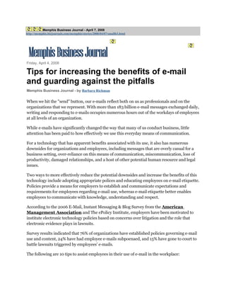 Memphis Business Journal - April 7, 2008
http://memphis.bizjournals.com/memphis/stories/2008/04/07/smallb3.html




Friday, April 4, 2008

Tips for increasing the benefits of e-mail
and guarding against the pitfalls
Memphis Business Journal - by Barbara Richman

When we hit the quot;sendquot; button, our e-mails reflect both on us as professionals and on the
organizations that we represent. With more than 183 billion e-mail messages exchanged daily,
writing and responding to e-mails occupies numerous hours out of the workdays of employees
at all levels of an organization.

While e-mails have significantly changed the way that many of us conduct business, little
attention has been paid to how effectively we use this everyday means of communication.

For a technology that has apparent benefits associated with its use, it also has numerous
downsides for organizations and employees, including messages that are overly casual for a
business setting, over-reliance on this means of communication, miscommunication, loss of
productivity, damaged relationships, and a host of other potential human resource and legal
issues.

Two ways to more effectively reduce the potential downsides and increase the benefits of this
technology include adopting appropriate polices and educating employees on e-mail etiquette.
Policies provide a means for employers to establish and communicate expectations and
requirements for employees regarding e-mail use, whereas e-mail etiquette better enables
employees to communicate with knowledge, understanding and respect.

According to the 2006 E-Mail, Instant Messaging & Blog Survey from the American
Management Association and The ePolicy Institute, employers have been motivated to
institute electronic technology policies based on concerns over litigation and the role that
electronic evidence plays in lawsuits.

Survey results indicated that 76% of organizations have established policies governing e-mail
use and content, 24% have had employee e-mails subpoenaed, and 15% have gone to court to
battle lawsuits triggered by employees' e-mails.

The following are 10 tips to assist employees in their use of e-mail in the workplace:
 