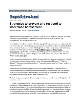 Memphis Business Journal - May 12, 2008
http://memphis.bizjournals.com/memphis/stories/2008/05/12/smallb3.html




Friday, May 9, 2008

Strategies to prevent and respond to
workplace harassment
Memphis Business Journal - by Barbara Richman



Sexual and other harassment cases take place today in various workplace settings, including
the public and private sector, profit and non-profit, religious and educational, and
manufacturing and service organizations.

Recently, there have been a number of costly, high-profile legal decisions and settlements that
have involved a wide variety of employers ranging from a military contractor, NBA basketball
team, restaurant chain and provider of fueling services for the commercial aviation industry,
to an investment banking institution. The Equal Employment Opportunity
Commission reported that sexual harassment filings increased in 2007 for the first time
since 2000, trending up 4% from the prior year, and that men filed a record 16% of these
charges (www.eeoc.gov).

Employers may be unintentionally placing their organizations at risk by burying their heads in
the sand and avoiding this subject in any of the following ostrich-like ways: quot;I'll take my
chances,quot; quot;Harassment won't happen here,quot; quot;Training is unnecessary,quot; or quot;We are too busy to
update our policy.quot;

If an employer receives a charge and is asked what good faith efforts have been taken to
prevent unlawful workplace harassment and comply with discrimination laws, the reasons
listed above will not produce desired results. At that point, it will be too late to implement
strategies that should have been in place at an earlier date.

The following are strategies for harassment prevention and ways to respond if allegations of
harassment arise:

1. Develop a harassment-free workplace policy that covers sexual and other protected forms of
harassment. A clearly written policy is a critical part of an employer's preventative strategy. It
should cover a number of areas, including definitions of harassment, a statement prohibiting
harassment or any type of discrimination based on an employee's protected class, a procedure
for reporting allegations of harassment, provisions for a prompt investigation, a reasonable
expectation of confidentiality, protection from retaliation for reporting harassment or
 