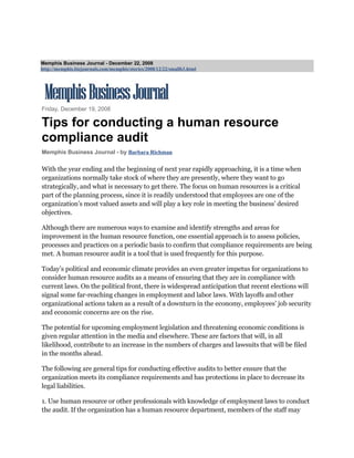 Memphis Business Journal - December 22, 2008
http://memphis.bizjournals.com/memphis/stories/2008/12/22/smallb3.html




Friday, December 19, 2008

Tips for conducting a human resource
compliance audit
Memphis Business Journal - by Barbara Richman

With the year ending and the beginning of next year rapidly approaching, it is a time when
organizations normally take stock of where they are presently, where they want to go
strategically, and what is necessary to get there. The focus on human resources is a critical
part of the planning process, since it is readily understood that employees are one of the
organization’s most valued assets and will play a key role in meeting the business’ desired
objectives.

Although there are numerous ways to examine and identify strengths and areas for
improvement in the human resource function, one essential approach is to assess policies,
processes and practices on a periodic basis to confirm that compliance requirements are being
met. A human resource audit is a tool that is used frequently for this purpose.

Today’s political and economic climate provides an even greater impetus for organizations to
consider human resource audits as a means of ensuring that they are in compliance with
current laws. On the political front, there is widespread anticipation that recent elections will
signal some far-reaching changes in employment and labor laws. With layoffs and other
organizational actions taken as a result of a downturn in the economy, employees’ job security
and economic concerns are on the rise.

The potential for upcoming employment legislation and threatening economic conditions is
given regular attention in the media and elsewhere. These are factors that will, in all
likelihood, contribute to an increase in the numbers of charges and lawsuits that will be filed
in the months ahead.

The following are general tips for conducting effective audits to better ensure that the
organization meets its compliance requirements and has protections in place to decrease its
legal liabilities.

1. Use human resource or other professionals with knowledge of employment laws to conduct
the audit. If the organization has a human resource department, members of the staff may
 