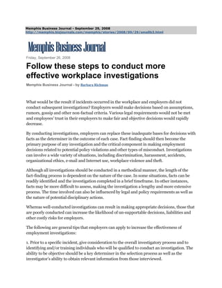 Memphis Business Journal - September 29, 2008
http://memphis.bizjournals.com/memphis/stories/2008/09/29/smallb3.html




Friday, September 26, 2008

Follow these steps to conduct more
effective workplace investigations
Memphis Business Journal - by Barbara Richman



What would be the result if incidents occurred in the workplace and employers did not
conduct subsequent investigations? Employers would make decisions based on assumptions,
rumors, gossip and other non-factual criteria. Various legal requirements would not be met
and employees’ trust in their employers to make fair and objective decisions would rapidly
decrease.

By conducting investigations, employers can replace these inadequate bases for decisions with
facts as the determiner in the outcome of each case. Fact finding should then become the
primary purpose of any investigation and the critical component in making employment
decisions related to potential policy violations and other types of misconduct. Investigations
can involve a wide variety of situations, including discrimination, harassment, accidents,
organizational ethics, e-mail and Internet use, workplace violence and theft.

Although all investigations should be conducted in a methodical manner, the length of the
fact-finding process is dependent on the nature of the case. In some situations, facts can be
readily identified and the investigation completed in a brief timeframe. In other instances,
facts may be more difficult to assess, making the investigation a lengthy and more extensive
process. The time involved can also be influenced by legal and policy requirements as well as
the nature of potential disciplinary actions.

Whereas well-conducted investigations can result in making appropriate decisions, those that
are poorly conducted can increase the likelihood of un-supportable decisions, liabilities and
other costly risks for employers.

The following are general tips that employers can apply to increase the effectiveness of
employment investigations:

1. Prior to a specific incident, give consideration to the overall investigatory process and to
identifying and/or training individuals who will be qualified to conduct an investigation. The
ability to be objective should be a key determiner in the selection process as well as the
investigator’s ability to obtain relevant information from those interviewed.
 