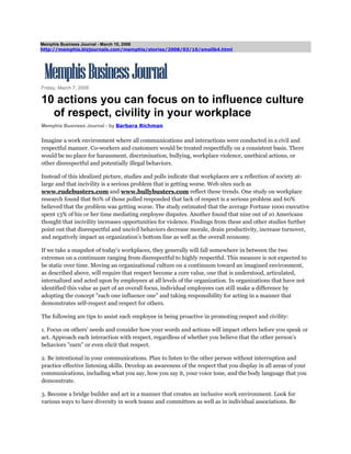 Memphis Business Journal - March 10, 2008
http://memphis.bizjournals.com/memphis/stories/2008/03/10/smallb4.html
Friday, March 7, 2008
10 actions you can focus on to influence culture
of respect, civility in your workplace
Memphis Business Journal - by Barbara Richman
Imagine a work environment where all communications and interactions were conducted in a civil and
respectful manner. Co-workers and customers would be treated respectfully on a consistent basis. There
would be no place for harassment, discrimination, bullying, workplace violence, unethical actions, or
other disrespectful and potentially illegal behaviors.
Instead of this idealized picture, studies and polls indicate that workplaces are a reflection of society at-
large and that incivility is a serious problem that is getting worse. Web sites such as
www.rudebusters.com and www.bullybusters.com reflect these trends. One study on workplace
research found that 80% of those polled responded that lack of respect is a serious problem and 60%
believed that the problem was getting worse. The study estimated that the average Fortune 1000 executive
spent 13% of his or her time mediating employee disputes. Another found that nine out of 10 Americans
thought that incivility increases opportunities for violence. Findings from these and other studies further
point out that disrespectful and uncivil behaviors decrease morale, drain productivity, increase turnover,
and negatively impact an organization's bottom line as well as the overall economy.
If we take a snapshot of today's workplaces, they generally will fall somewhere in between the two
extremes on a continuum ranging from disrespectful to highly respectful. This measure is not expected to
be static over time. Moving an organizational culture on a continuum toward an imagined environment,
as described above, will require that respect become a core value, one that is understood, articulated,
internalized and acted upon by employees at all levels of the organization. In organizations that have not
identified this value as part of an overall focus, individual employees can still make a difference by
adopting the concept "each one influence one" and taking responsibility for acting in a manner that
demonstrates self-respect and respect for others.
The following are tips to assist each employee in being proactive in promoting respect and civility:
1. Focus on others' needs and consider how your words and actions will impact others before you speak or
act. Approach each interaction with respect, regardless of whether you believe that the other person's
behaviors "earn" or even elicit that respect.
2. Be intentional in your communications. Plan to listen to the other person without interruption and
practice effective listening skills. Develop an awareness of the respect that you display in all areas of your
communications, including what you say, how you say it, your voice tone, and the body language that you
demonstrate.
3. Become a bridge builder and act in a manner that creates an inclusive work environment. Look for
various ways to have diversity in work teams and committees as well as in individual associations. Be
 