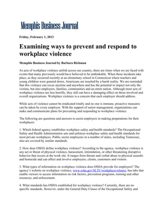 Friday, February 1, 2013


Examining ways to prevent and respond to
workplace violence
Memphis Business Journal by Barbara Richman

As acts of workplace violence unfold across our country, there are times when we are faced with
events that many previously would have believed to be unthinkable. When these incidents take
place, as they occurred recently at an elementary school in Connecticut where teachers and
young children were gunned down, Americans are touched by a harsh reality. We are reminded
that this violence can occur anytime and anywhere and has the potential to impact not only the
victims, but also employers, families, communities and an entire nation. Although most acts of
workplace violence are less horrific, they still can have a damaging effect on those involved and
overall organizations. Workplace violence is a concern that each employer should address.

While acts of violence cannot be eradicated totally and no one is immune, proactive measures
can be taken by every employer. With the support of senior management, organizations can
make and communicate plans for preventing and responding to workplace violence.

The following are questions and answers to assist employers in making preparations for their
workplaces:

1. Which federal agency establishes workplace safety and health standards? The Occupational
Safety and Health Administration sets and enforces workplace safety and health standards for
most private workplaces. Public sector employees in a number of states, including Tennessee,
also are covered by similar standards.

2. How does OSHA define workplace violence? According to the agency, workplace violence is
any act or threat of physical violence, harassment, intimidation, or other threatening disruptive
behavior that occurs at the work site. It ranges from threats and verbal abuse to physical assaults
and homicide and can affect and involve employees, clients, customers and visitors.

3. What types of information on workplace violence does OSHA provide for employers? The
agency’s website on workplace violence, www.osha.gov/SLTC/workplaceviolence, has tabs that
enable viewers to access information on risk factors, prevention programs, training and other
resources, and enforcement.

4. What standards has OSHA established for workplace violence? Currently, there are no
specific standards. However, under the General Duty Clause of the Occupational Safety and
 