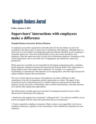 Friday, January 4, 2013


Supervisors’ interactions with employees
make a difference
Memphis Business Journal by Barbara Richman

As employers assess their organizations and make plans for the year ahead, one area to be
considered is the effectiveness of supervision in interacting with employees. Although there is a
need to focus on all members of management, particular attention should be given to employees’
immediate supervisors. Since their responsibilities involve day-to-day interactions with
employees, front-line supervisors play a pivotal role in influencing employees’ perceptions of the
overall organization, and, in turn, their level of engagement, job satisfaction, morale and
productivity.

While supervisors normally are not responsible for developing compensation plans, evaluating
benefit programs, making investments that determine the financial health of the organization, or
taking similar actions, their impact still is significant. For example, it is a supervisor’s
responsibility to communicate with employees on an ongoing basis, elicit their input and provide
regular feedback related to their performance.

The way in which supervisors interact with employees can make a difference in their
commitment to the job, the department and the organization as a whole. The degree of this
commitment can be a determining factor in whether employees speak positively about their
employer, go the extra mile in relationships with co-workers and customers, and make decisions
not to pursue other employment opportunities.

The following tips can help supervisors and others in management positions focus on their
effectiveness in interacting with employees.

1. Build trust with employees by consistently “walking the talk.” You will gain credibility if your
actions are aligned with the values and expectations that you communicate.

2. Foster a respectful workplace environment. Make a choice to act respectfully in all of your
workplace interactions, regardless of the circumstances. Also establish this expectation for your
employees.
 