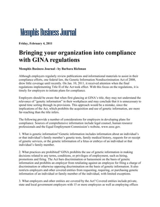 Friday, February 4, 2011


Bringing your organization into compliance
with GINA regulations
Memphis Business Journal - by Barbara Richman

Although employers regularly review publications and informational materials to assist in their
compliance efforts, one federal law, the Genetic Information Nondiscrimination Act of 2008,
drew little coverage until recently. On Jan. 10, 2011, it received attention when the final
regulations implementing Title II of the Act took effect. With this focus on the regulations, it is
timely for employers to initiate plans for compliance.

Employers should be aware that when first glancing at GINA’s title, they may not understand the
relevance of “genetic information” in their workplaces and may conclude that it is unnecessary to
spend time sorting through its provisions. This approach would be a mistake, since the
implications of the Act, which prohibits the acquisition and use of genetic information, are more
far-reaching than the title infers.

The following provide a number of considerations for employers in developing plans for
compliance. Sources of comprehensive information include legal counsel, human resource
professionals and the Equal Employment Commission’s website, www.eeoc.gov.

1. What is genetic information? Genetic information includes information about an individual’s
or that individual’s family member’s genetic tests, family medical history, requests for or receipt
of genetic services, or the genetic information of a fetus or embryo of an individual or that
individual’s family member.

2. What practices are prohibited? GINA prohibits the use of genetic information in making
decisions related to any terms, conditions, or privileges of employment, such as hiring,
promotions and firing. The Act bars discrimination or harassment on the basis of genetic
information and prohibits an employer from retaliating against an employee for filing a charge of
discrimination or otherwise opposing discrimination on the basis of genetic information. It also
restricts employers and other covered entities from requesting, requiring, or purchasing genetic
information of an individual or family member of the individual, with limited exceptions.

3. What employers and other entities are covered by the Act? Covered entities include private,
state and local government employers with 15 or more employees as well as employing offices
 