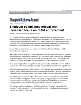 st.net | Account | Email Alerts | Sign Out
Memphis Business Journal - October 18, 2010
/memphis/stories/2010/10/18/smallb2.html




Friday, October 15, 2010

Employer compliance critical with
increased focus on FLSA enforcement
Memphis Business Journal - by Barbara Richman

At a time when there is an increased focus at the federal level on compliance with
employment laws, wage-and-hour enforcement is no exception. The Department of Labor is
the agency responsible for enforcing the Fair Labor Standards Act, a law that establishes
minimum wage, overtime pay, recordkeeping and youth employment standards affecting
employees in the private sector and in federal, state and local governments.

Recent DOL communications and actions leave little question regarding the need for
preparedness by employers.

Hilda Solis, the U.S. Secretary of Labor, expressed the agency’s intent in regard to wage and
hour violations in the following statement: “We will not rest until the act (FLSA) is followed
by every employer, and each worker is treated and compensated fairly.” Her message was
reinforced by the decision to add 250 investigators to the Wage and Hour Division.

These increasing numbers are significant as they represent a one-third increase in staff, an
addition that will facilitate the agency’s ability to respond to complaints more expeditiously.

In keeping with this objective, DOL initiated a “We Can Help” campaign aimed at protecting
workers’ rights. The agency utilizes public-service announcements, a website, www.dol.gov/
wecanhelp, and a telephone hotline to encourage workers to report potential violations.

The website provides relevant information on how to file a complaint, frequently asked
questions and the investigative process. Although the campaign targets all workers who
have encountered violations, the agency is focusing increased attention on employees
working in health care, construction, janitorial fields, hotels and food services.

The DOL has implemented another significant effort, the “Employee Misclassification
Initiative,” to detect employers who have classified workers as independent contractors
when, in fact, they are employees.
 