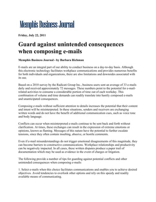Friday, July 22, 2011


Guard against unintended consequences
when composing e-mails
Memphis Business Journal - by Barbara Richman

E-mails are an integral part of our ability to conduct business on a day-to-day basis. Although
this electronic technology facilitates workplace communications and provides numerous benefits
for both individuals and organizations, there are also limitations and downsides associated with
its use.

Based on a 2010 survey by the Radicati Group Inc., business users sent an average of 33 e-mails
daily and received approximately 72 messages. These numbers point to the potential for e-mail-
related activities to consume a considerable portion of time out of each workday. This
combination of volume and time demands can readily translate into hastily composed e-mails
and unanticipated consequences.

Composing e-mails without sufficient attention to details increases the potential that their content
and intent will be misinterpreted. In these situations, senders and receivers are exchanging
written words and do not have the benefit of additional communication cues, such as voice tone
and body language.

Conflicts can occur when misinterpreted e-mails continue to be sent back and forth without
clarification. At times, these exchanges can result in the expression of extreme emotions or
opinions, known as flaming. Messages of this nature have the potential to further escalate
tensions, since they often contain insulting, abusive, or hostile comments.

Even if e-mail misunderstandings do not trigger emotional disagreements of this magnitude, they
can become barriers to constructive communications. Workplace relationships and productivity
can be negatively impacted. In all cases, these written disputes produce a paper trail of
documentation which may be used as evidence in the event of charges or litigation.

The following provide a number of tips for guarding against potential conflicts and other
unintended consequences when composing e-mails:

1. Select e-mails when this choice facilitates communications and enables you to achieve desired
objectives. Avoid tendencies to overlook other options and rely on this speedy and readily
available means of communicating.
 