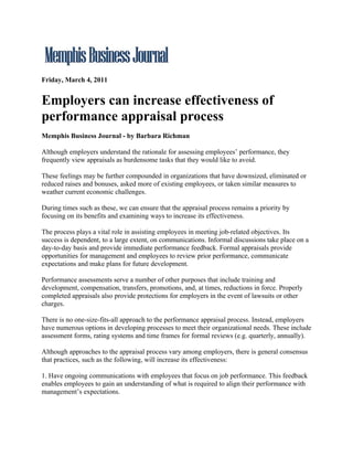 Friday, March 4, 2011


Employers can increase effectiveness of
performance appraisal process
Memphis Business Journal - by Barbara Richman

Although employers understand the rationale for assessing employees’ performance, they
frequently view appraisals as burdensome tasks that they would like to avoid.

These feelings may be further compounded in organizations that have downsized, eliminated or
reduced raises and bonuses, asked more of existing employees, or taken similar measures to
weather current economic challenges.

During times such as these, we can ensure that the appraisal process remains a priority by
focusing on its benefits and examining ways to increase its effectiveness.

The process plays a vital role in assisting employees in meeting job-related objectives. Its
success is dependent, to a large extent, on communications. Informal discussions take place on a
day-to-day basis and provide immediate performance feedback. Formal appraisals provide
opportunities for management and employees to review prior performance, communicate
expectations and make plans for future development.

Performance assessments serve a number of other purposes that include training and
development, compensation, transfers, promotions, and, at times, reductions in force. Properly
completed appraisals also provide protections for employers in the event of lawsuits or other
charges.

There is no one-size-fits-all approach to the performance appraisal process. Instead, employers
have numerous options in developing processes to meet their organizational needs. These include
assessment forms, rating systems and time frames for formal reviews (e.g. quarterly, annually).

Although approaches to the appraisal process vary among employers, there is general consensus
that practices, such as the following, will increase its effectiveness:

1. Have ongoing communications with employees that focus on job performance. This feedback
enables employees to gain an understanding of what is required to align their performance with
management’s expectations.
 