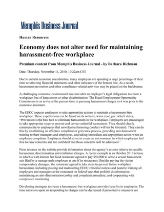 Human Resources

Economy does not alter need for maintaining
harassment-free workplace
Premium content from Memphis Business Journal - by Barbara Richman

Date: Thursday, November 11, 2010, 10:22am CST

Due to current economic uncertainties, many employers are spending a large percentage of their
time scrutinizing financial statements and other indicators of the bottom line. As a result,
harassment prevention and other compliance-related activities may be placed on the backburner.

A challenging economic environment does not alter an employer’s legal obligations to create a
workplace free of harassment or other discrimination. The Equal Employment Opportunity
Commission is as active at the present time in pursuing harassment charges as it was prior to the
economic downturn.

The EEOC expects employers to take appropriate actions to maintain a harassment-free
workplace. These expectations can be found on its website, www.eeoc.gov, which states,
“Prevention is the best tool to eliminate harassment in the workplace. Employers are encouraged
to take appropriate steps to prevent and correct unlawful harassment. They should clearly
communicate to employees that unwelcome harassing conduct will not be tolerated. They can do
this by establishing an effective complaint or grievance process, providing anti-harassment
training to their managers and employees, and taking immediate and appropriate action when an
employee complains. Employers should strive to create an environment in which employees feel
free to raise concerns and are confident that those concerns will be addressed.”

Press releases on the website provide information about the agency’s actions relative to specific
harassment, discrimination and retaliation charges. A recent example is an October 2010 release
in which a well-known fast food restaurant agreed to pay $50,000 to settle a sexual harassment
suit filed by a teenage male employee at one if its restaurants. Besides paying the victim
compensatory damages, the restaurant agreed to take steps to prevent future workplace
harassment, including posting and maintaining EEOC remedial notices and posters; training all
employees and managers at the restaurant on federal laws that prohibit discrimination;
maintaining an anti-discrimination policy and complaint procedure; and cooperating with
compliance monitoring.

Developing strategies to create a harassment-free workplace provides benefits to employers. The
time and costs spent on responding to charges can be decreased if preventative measures are
 